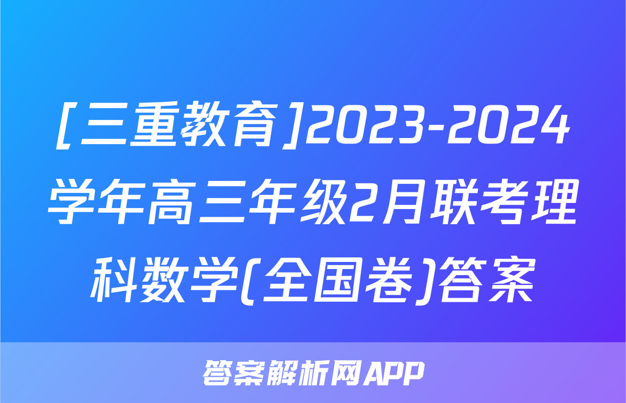 [三重教育]2023-2024学年高三年级2月联考理科数学(全国卷)答案