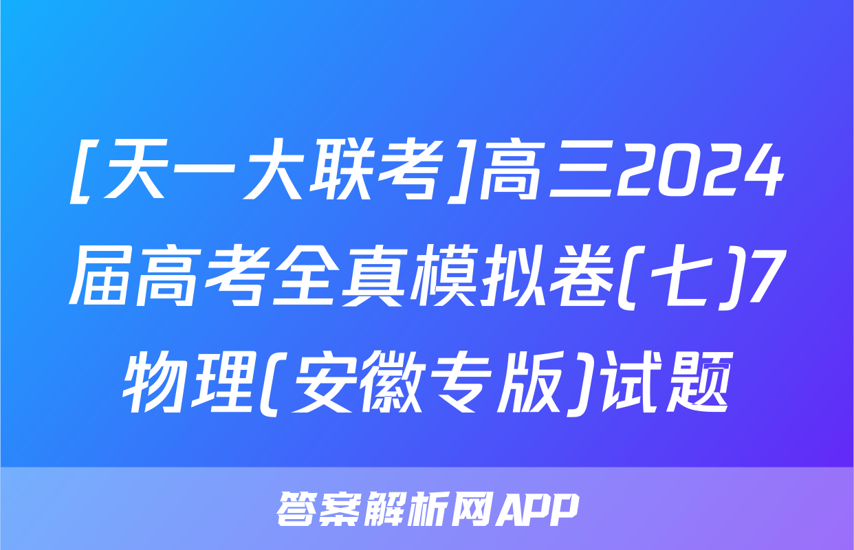 [天一大联考]高三2024届高考全真模拟卷(七)7物理(安徽专版)试题
