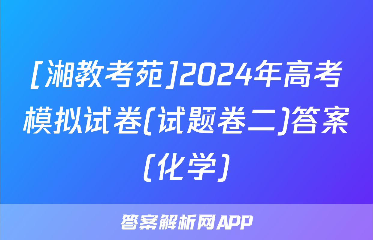 [湘教考苑]2024年高考模拟试卷(试题卷二)答案(化学)