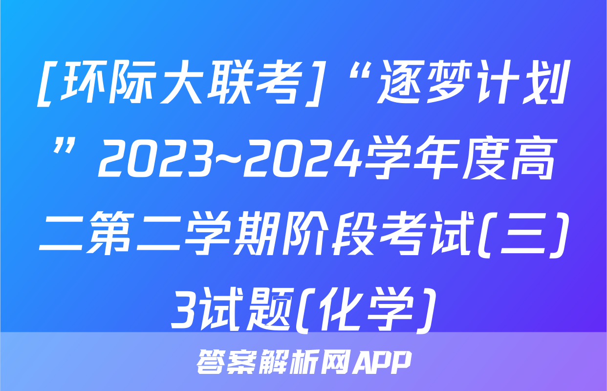 [环际大联考]“逐梦计划”2023~2024学年度高二第二学期阶段考试(三)3试题(化学)