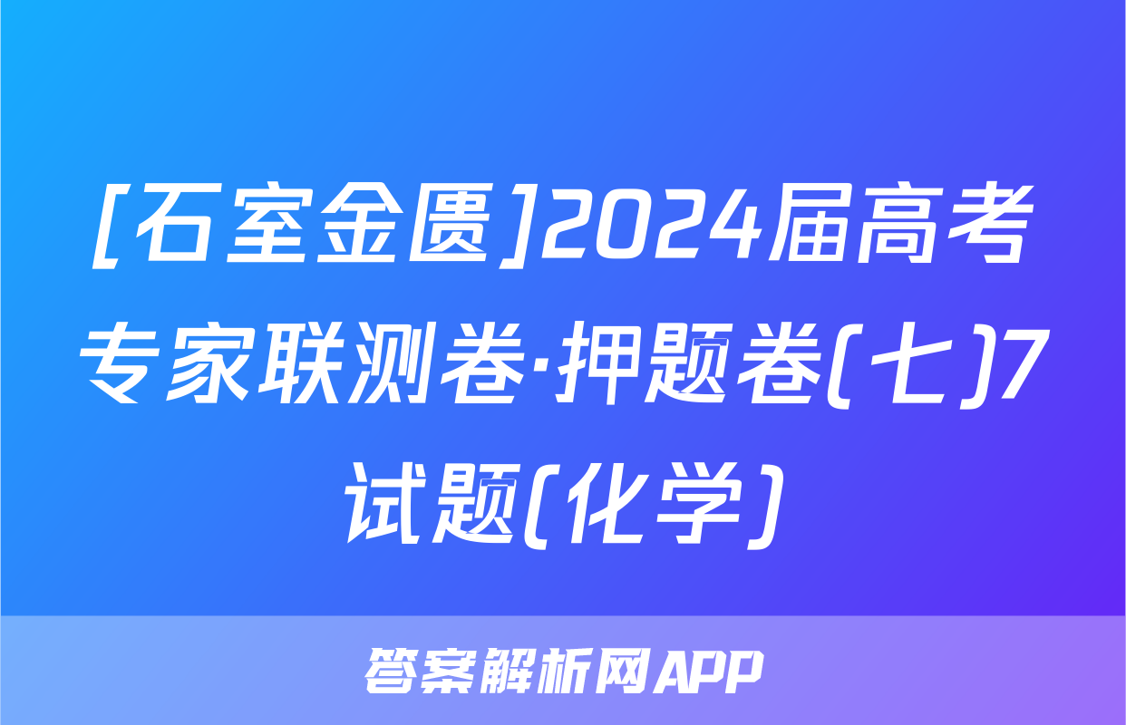 [石室金匮]2024届高考专家联测卷·押题卷(七)7试题(化学)