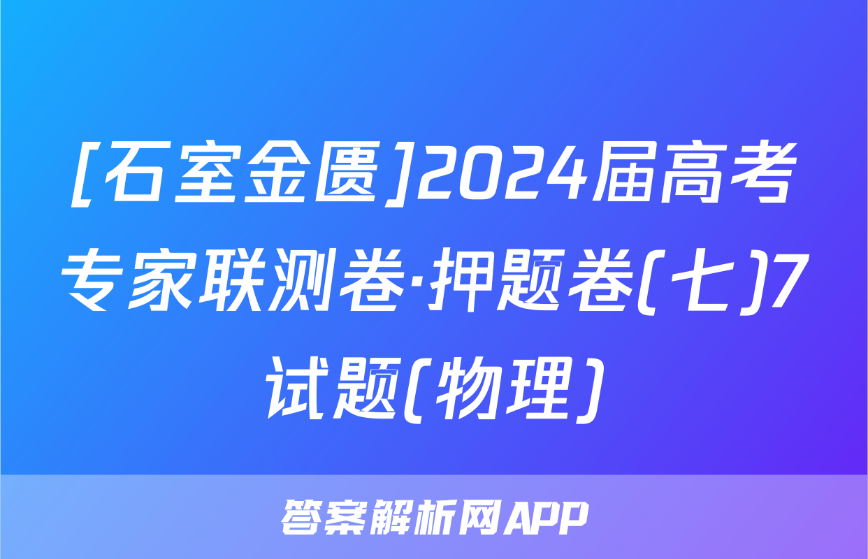 [石室金匮]2024届高考专家联测卷·押题卷(七)7试题(物理)