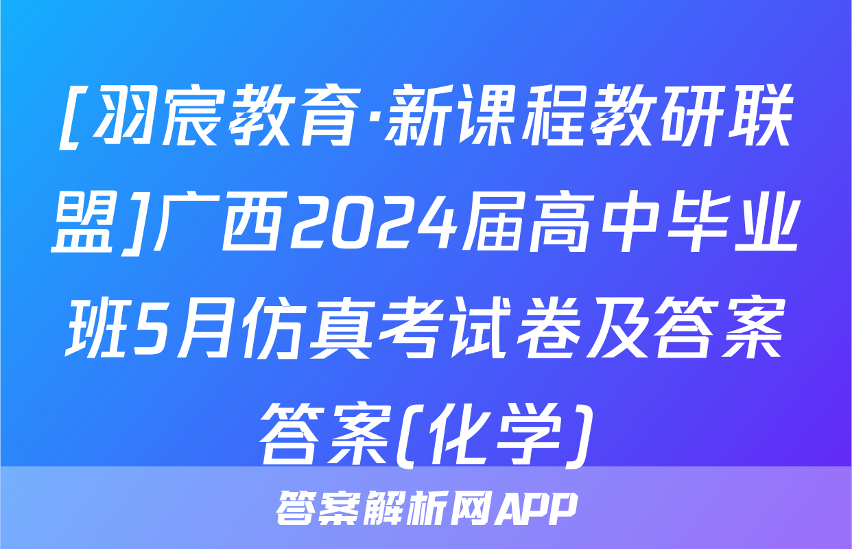 [羽宸教育·新课程教研联盟]广西2024届高中毕业班5月仿真考试卷及答案答案(化学)