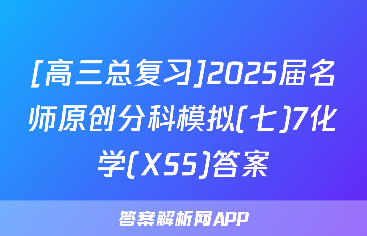 [高三总复习]2025届名师原创分科模拟(七)7化学(XS5)答案