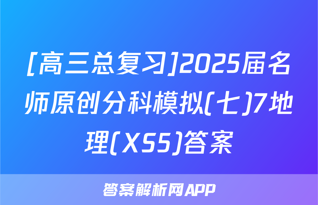 [高三总复习]2025届名师原创分科模拟(七)7地理(XS5)答案
