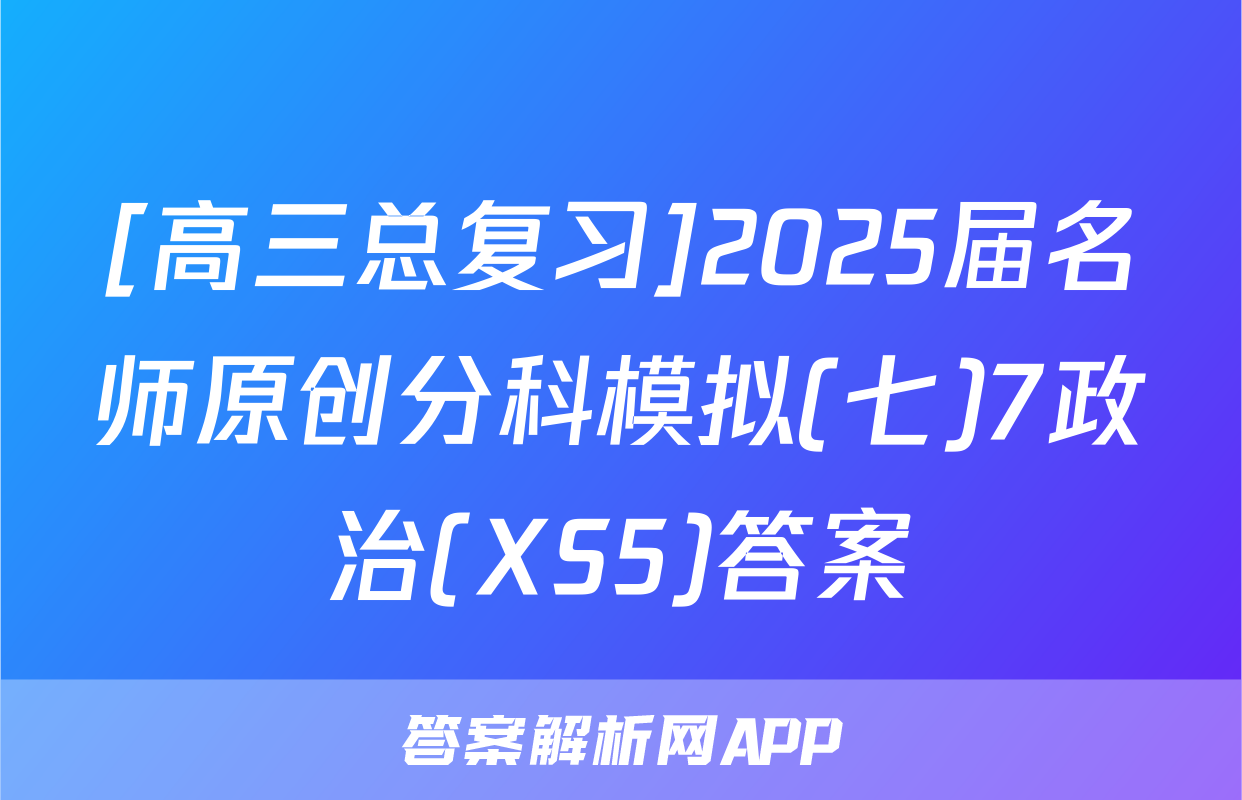 [高三总复习]2025届名师原创分科模拟(七)7政治(XS5)答案