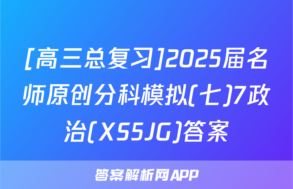 [高三总复习]2025届名师原创分科模拟(七)7政治(XS5JG)答案