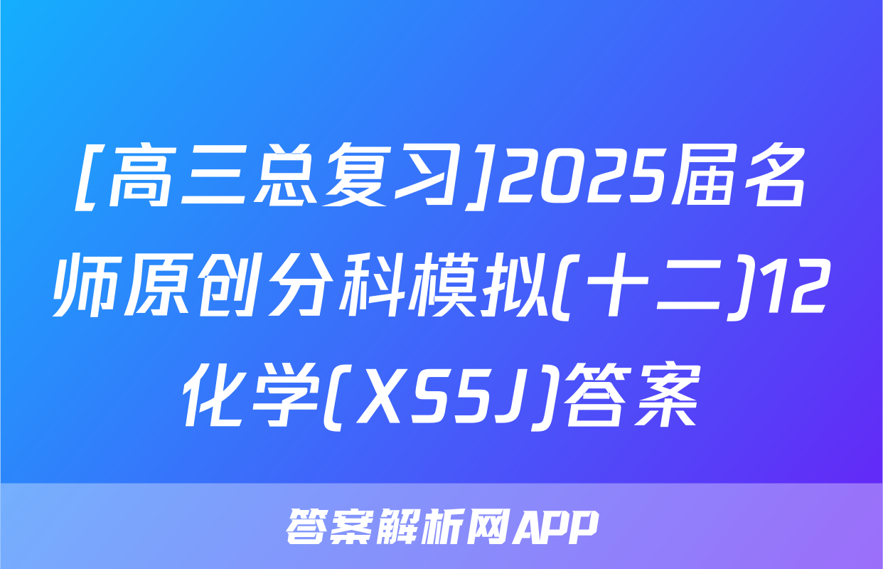 [高三总复习]2025届名师原创分科模拟(十二)12化学(XS5J)答案