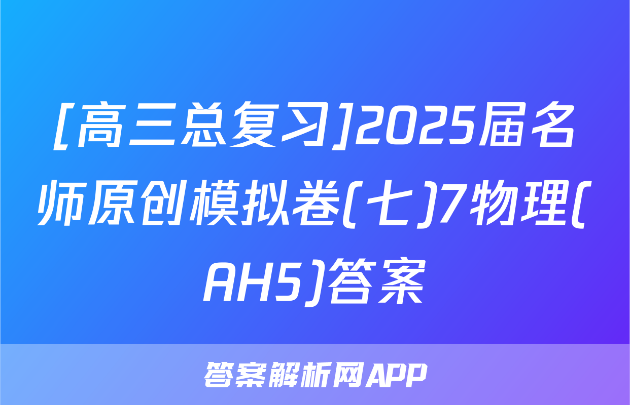[高三总复习]2025届名师原创模拟卷(七)7物理(AH5)答案