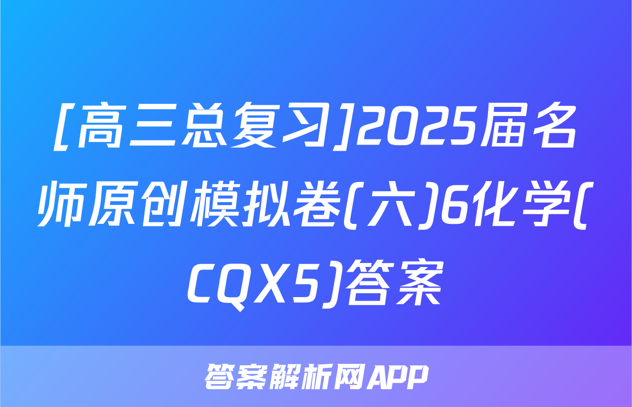 [高三总复习]2025届名师原创模拟卷(六)6化学(CQX5)答案