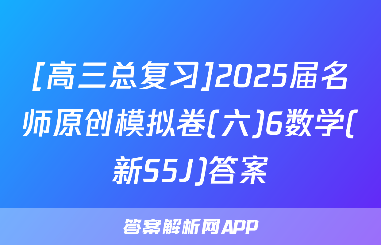 [高三总复习]2025届名师原创模拟卷(六)6数学(新S5J)答案