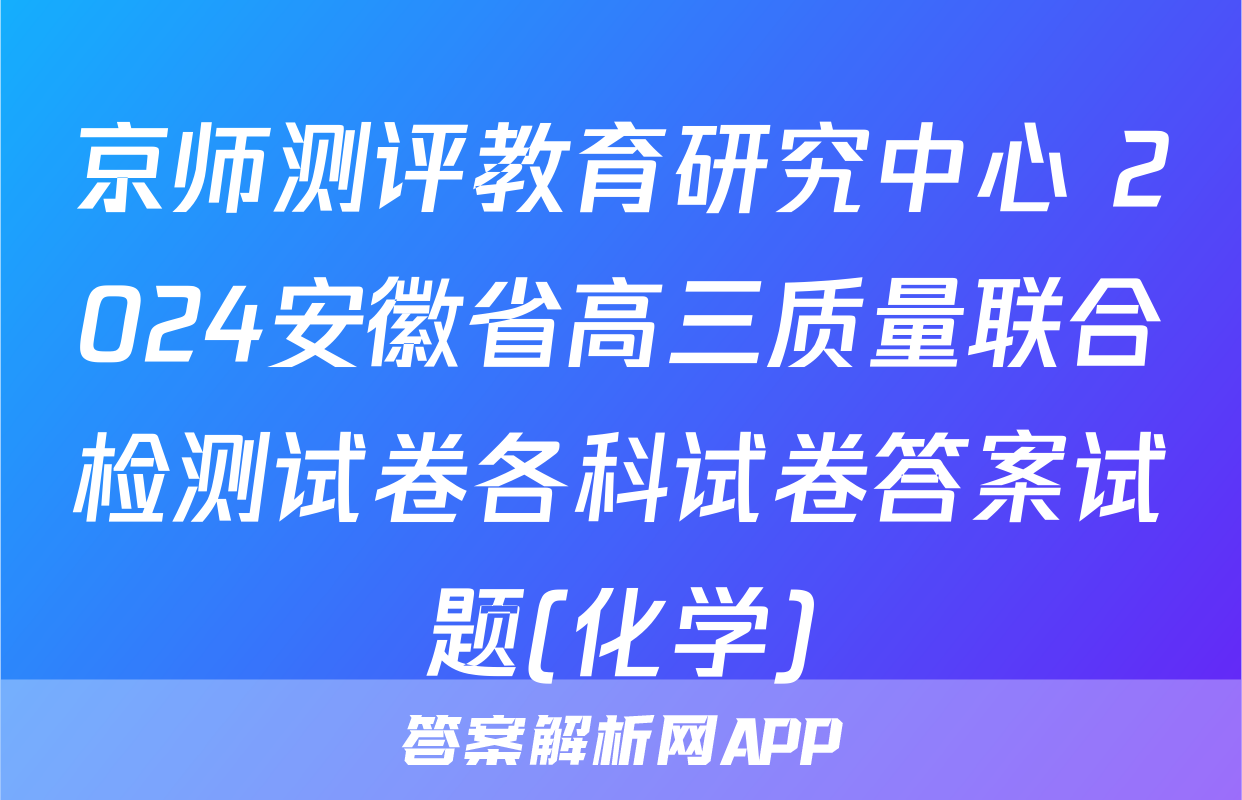 京师测评教育研究中心 2024安徽省高三质量联合检测试卷各科试卷答案试题(化学)