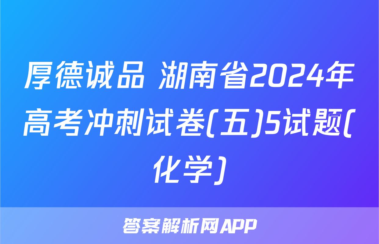 厚德诚品 湖南省2024年高考冲刺试卷(五)5试题(化学)