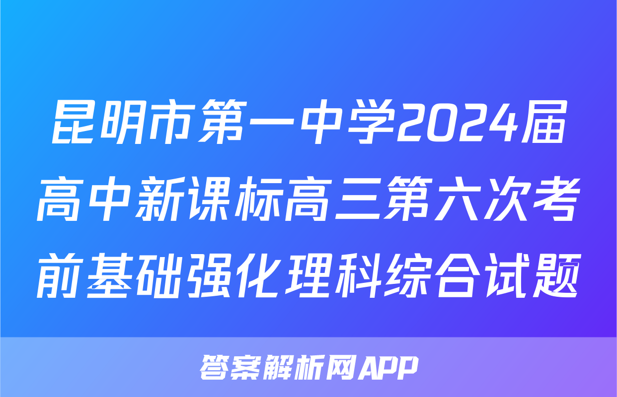 昆明市第一中学2024届高中新课标高三第六次考前基础强化理科综合试题