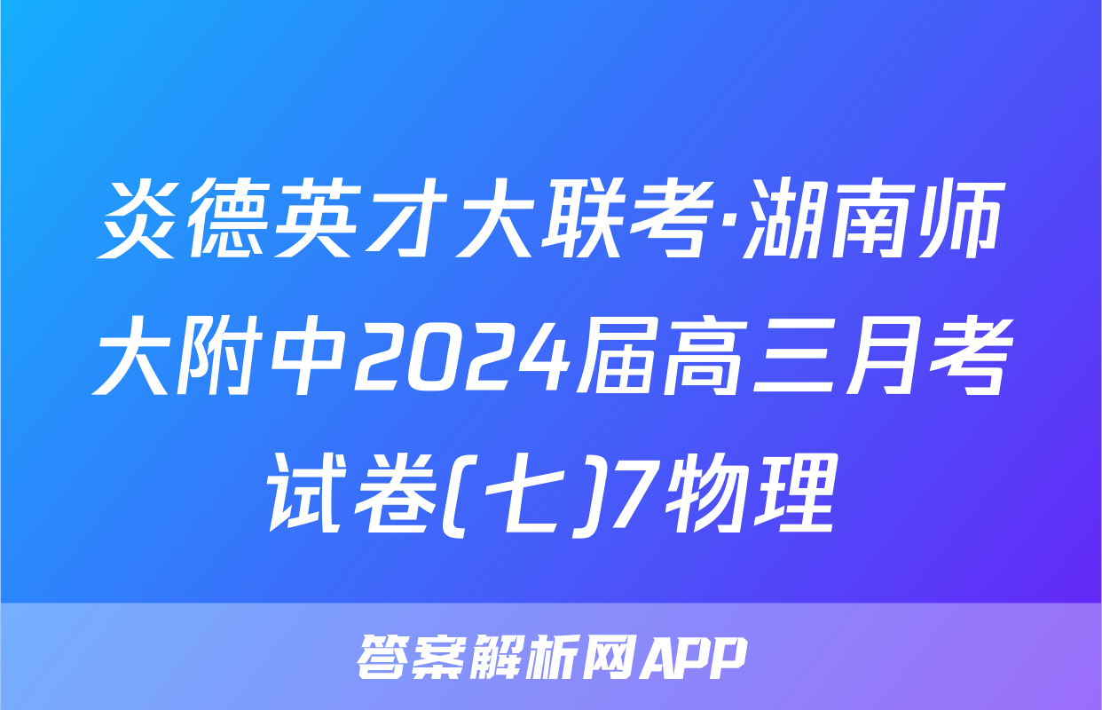 炎德英才大联考·湖南师大附中2024届高三月考试卷(七)7物理