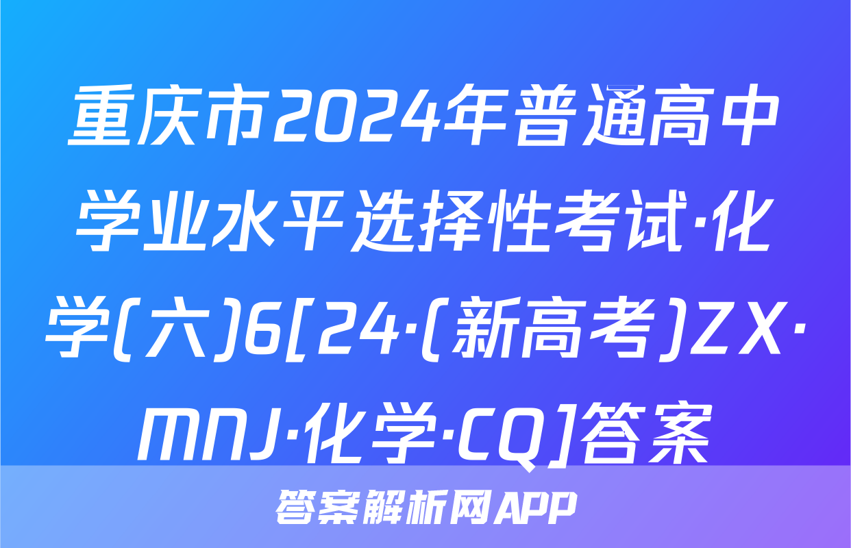 重庆市2024年普通高中学业水平选择性考试·化学(六)6[24·(新高考)ZX·MNJ·化学·CQ]答案