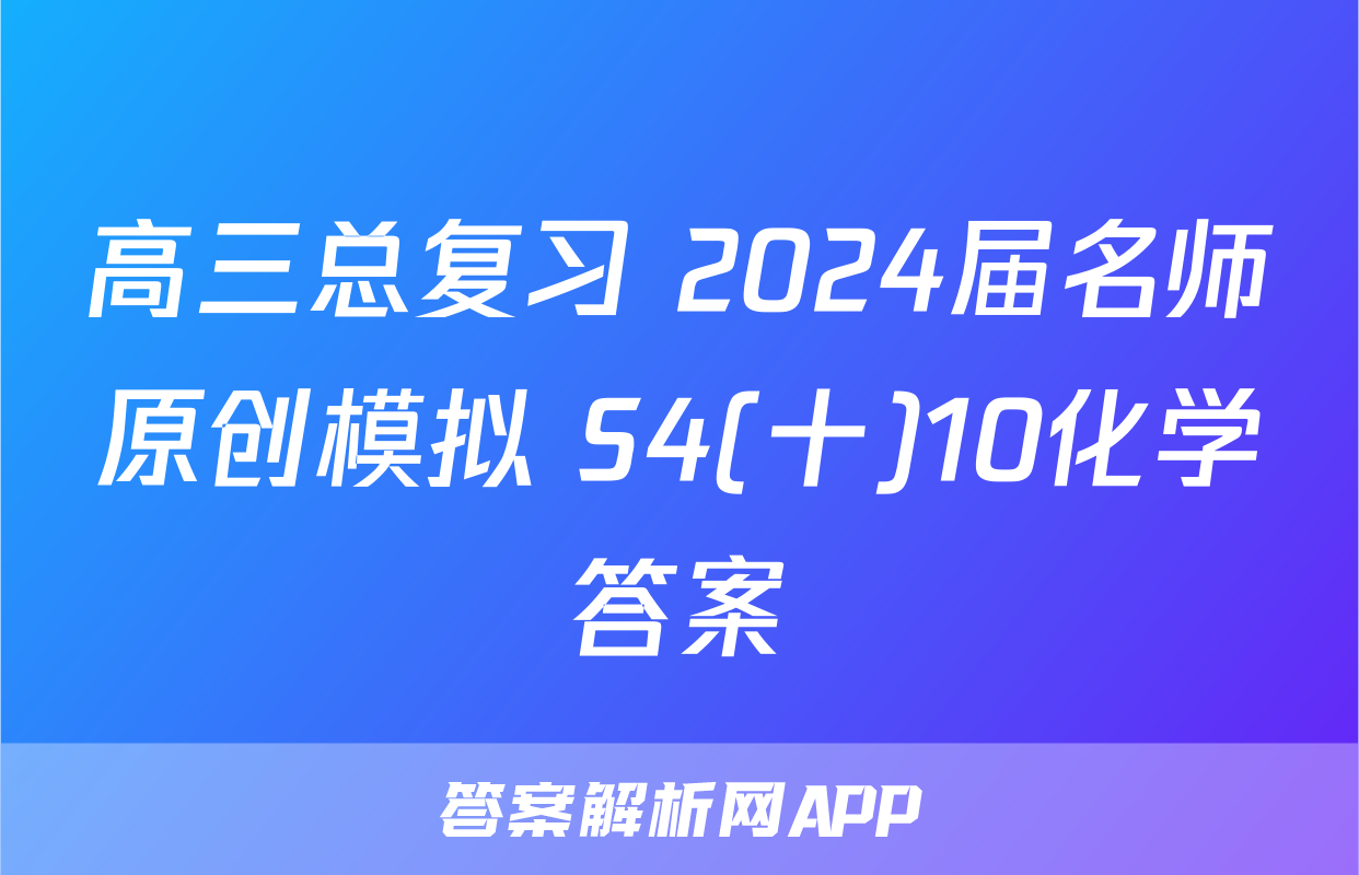 高三总复习 2024届名师原创模拟 S4(十)10化学答案